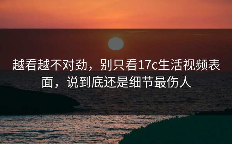 越看越不对劲，别只看17c生活视频表面，说到底还是细节最伤人