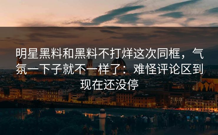 明星黑料和黑料不打烊这次同框,气氛一下子就不一样了:难怪评论区到现在还没停 第1张 明星黑料和黑料不打烊这次同框,气氛一下子就不一样了:难怪评论区到现在还没停 第1张